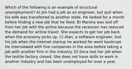 Which of the following is an example of structural unemployment? A) Jim had a job as an engineer, but quit when his wife was transferred to another state. He looked for a month before finding a new job that he liked. B) Marsha was laid off from her job with the airline because the recession has reduced the demand for airline travel. She expects to get her job back when the economy picks up. C) Alan, a software engineer, lost his job when the internet startup he worked for went bankrupt. He interviewed with five companies in the area before taking a job with another firm in the industry. D) Dora lost her job when the textile factory closed. She does not have skills to work in another industry and has been unemployed for over a year.