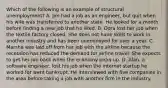 Which of the following is an example of structural unemployment? A. Jim had a job as an engineer, but quit when his wife was transferred to another state. He looked for a month before finding a new job that he liked. B. Dora lost her job when the textile factory closed. She does not have skills to work in another industry and has been unemployed for over a year. C. Marsha was laid off from her job with the airline because the recession has reduced the demand for airline travel. She expects to get her job back when the economy picks up. D. Alan, a software engineer, lost his job when the internet startup he worked for went bankrupt. He interviewed with five companies in the area before taking a job with another firm in the industry.