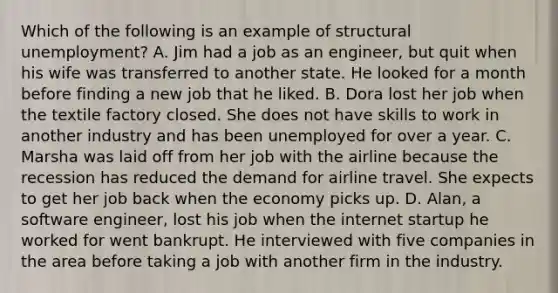 Which of the following is an example of structural unemployment? A. Jim had a job as an engineer, but quit when his wife was transferred to another state. He looked for a month before finding a new job that he liked. B. Dora lost her job when the textile factory closed. She does not have skills to work in another industry and has been unemployed for over a year. C. Marsha was laid off from her job with the airline because the recession has reduced the demand for airline travel. She expects to get her job back when the economy picks up. D. Alan, a software engineer, lost his job when the internet startup he worked for went bankrupt. He interviewed with five companies in the area before taking a job with another firm in the industry.