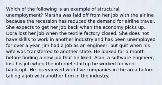 Which of the following is an example of structural unemployment? Marsha was laid off from her job with the airline because the recession has reduced the demand for airline travel. She expects to get her job back when the economy picks up. Dora lost her job when the textile factory closed. She does not have skills to work in another industry and has been unemployed for over a year. Jim had a job as an engineer, but quit when his wife was transferred to another state. He looked for a month before finding a new job that he liked. Alan, a software engineer, lost his job when the internet startup he worked for went bankrupt. He interviewed with five companies in the area before taking a job with another firm in the industry.