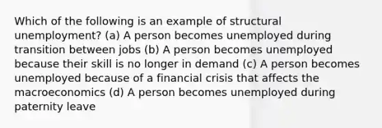 Which of the following is an example of structural unemployment? (a) A person becomes unemployed during transition between jobs (b) A person becomes unemployed because their skill is no longer in demand (c) A person becomes unemployed because of a financial crisis that affects the macroeconomics (d) A person becomes unemployed during paternity leave