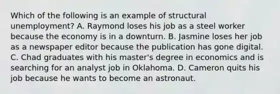 Which of the following is an example of structural unemployment? A. Raymond loses his job as a steel worker because the economy is in a downturn. B. Jasmine loses her job as a newspaper editor because the publication has gone digital. C. Chad graduates with his master's degree in economics and is searching for an analyst job in Oklahoma. D. Cameron quits his job because he wants to become an astronaut.