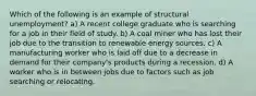 Which of the following is an example of structural unemployment? a) A recent college graduate who is searching for a job in their field of study. b) A coal miner who has lost their job due to the transition to renewable energy sources. c) A manufacturing worker who is laid off due to a decrease in demand for their company's products during a recession. d) A worker who is in between jobs due to factors such as job searching or relocating.