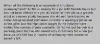 Which of the following is an example of structural unemployment? A) Tim is looking for a job with flexible hours but has not been offered one yet. B) Vickie lost her job as a graphic artist at a movie studio because she did not have training in computer-generated animation. C) Kirby is seeking a job as an airline pilot, but the high union wages in the industry have limited the number of jobs available. D) Fatima lost her job at a packing plant but has not looked very intensively for a new job because she still has 2 months of unemployment insurance benefits left.