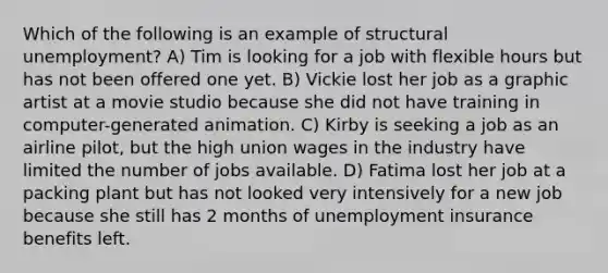 Which of the following is an example of structural unemployment? A) Tim is looking for a job with flexible hours but has not been offered one yet. B) Vickie lost her job as a graphic artist at a movie studio because she did not have training in computer-generated animation. C) Kirby is seeking a job as an airline pilot, but the high union wages in the industry have limited the number of jobs available. D) Fatima lost her job at a packing plant but has not looked very intensively for a new job because she still has 2 months of unemployment insurance benefits left.