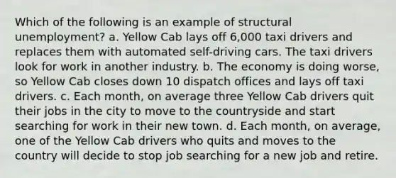 Which of the following is an example of structural unemployment? a. Yellow Cab lays off 6,000 taxi drivers and replaces them with automated self-driving cars. The taxi drivers look for work in another industry. b. The economy is doing worse, so Yellow Cab closes down 10 dispatch offices and lays off taxi drivers. c. Each month, on average three Yellow Cab drivers quit their jobs in the city to move to the countryside and start searching for work in their new town. d. Each month, on average, one of the Yellow Cab drivers who quits and moves to the country will decide to stop job searching for a new job and retire.