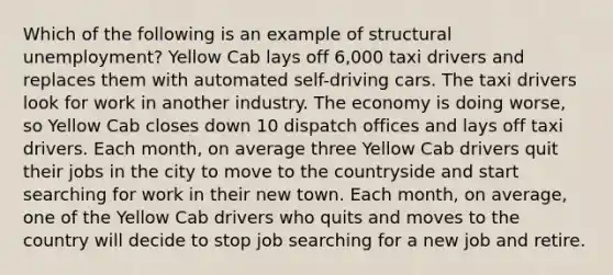 Which of the following is an example of structural unemployment? Yellow Cab lays off 6,000 taxi drivers and replaces them with automated self-driving cars. The taxi drivers look for work in another industry. The economy is doing worse, so Yellow Cab closes down 10 dispatch offices and lays off taxi drivers. Each month, on average three Yellow Cab drivers quit their jobs in the city to move to the countryside and start searching for work in their new town. Each month, on average, one of the Yellow Cab drivers who quits and moves to the country will decide to stop job searching for a new job and retire.