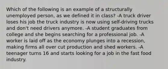 Which of the following is an example of a structurally unemployed person, as we defined it in class? -A truck driver loses his job the truck industry is now using self-driving trucks and don't need drivers anymore. -A student graduates from college and she begins searching for a professional job. -A worker is laid off as the economy plunges into a recession, making firms all over cut production and shed workers. -A teenager turns 16 and starts looking for a job in the fast food industry.