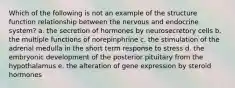 Which of the following is not an example of the structure function relationship between the nervous and endocrine system? a. the secretion of hormones by neurosecretory cells b. the multiple functions of norepinphrine c. the stimulation of the adrenal medulla in the short term response to stress d. the embryonic development of the posterior pituitary from the hypothalamus e. the alteration of gene expression by steroid hormones