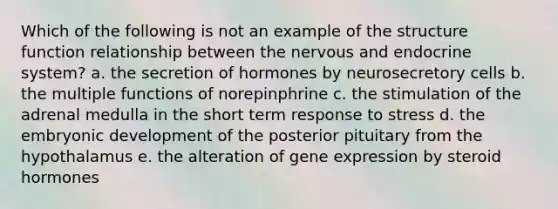 Which of the following is not an example of the structure function relationship between the nervous and endocrine system? a. the secretion of hormones by neurosecretory cells b. the multiple functions of norepinphrine c. the stimulation of the adrenal medulla in the short term response to stress d. the embryonic development of the posterior pituitary from the hypothalamus e. the alteration of gene expression by steroid hormones