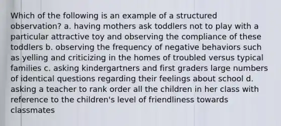 Which of the following is an example of a structured observation? a. having mothers ask toddlers not to play with a particular attractive toy and observing the compliance of these toddlers b. observing the frequency of negative behaviors such as yelling and criticizing in the homes of troubled versus typical families c. asking kindergartners and first graders large numbers of identical questions regarding their feelings about school d. asking a teacher to rank order all the children in her class with reference to the children's level of friendliness towards classmates