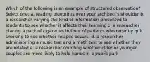 Which of the following is an example of structured observation? Select one: a. reading blueprints over your architect's shoulder b. a researcher varying the kind of information presented to students to see whether it affects their learning c. a researcher placing a pack of cigarettes in front of patients who recently quit smoking to see whether relapse occurs. d. a researcher administering a music test and a math test to see whether they are related e. a researcher counting whether older or younger couples are more likely to hold hands in a public park