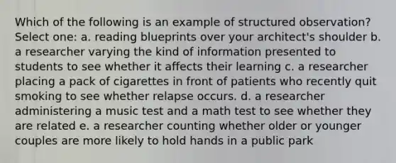 Which of the following is an example of structured observation? Select one: a. reading blueprints over your architect's shoulder b. a researcher varying the kind of information presented to students to see whether it affects their learning c. a researcher placing a pack of cigarettes in front of patients who recently quit smoking to see whether relapse occurs. d. a researcher administering a music test and a math test to see whether they are related e. a researcher counting whether older or younger couples are more likely to hold hands in a public park