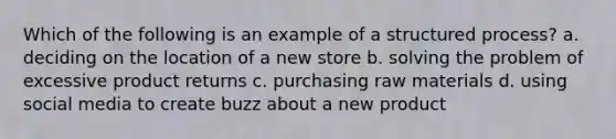 Which of the following is an example of a structured process? a. deciding on the location of a new store b. solving the problem of excessive product returns c. purchasing raw materials d. using social media to create buzz about a new product