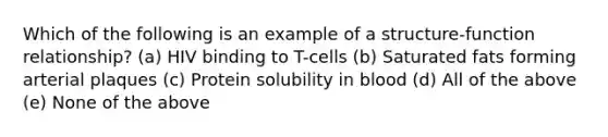 Which of the following is an example of a structure-function relationship? (a) HIV binding to T-cells (b) Saturated fats forming arterial plaques (c) Protein solubility in blood (d) All of the above (e) None of the above