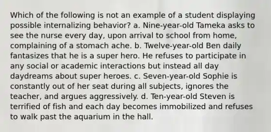 Which of the following is not an example of a student displaying possible internalizing behavior? a. Nine-year-old Tameka asks to see the nurse every day, upon arrival to school from home, complaining of a stomach ache. b. Twelve-year-old Ben daily fantasizes that he is a super hero. He refuses to participate in any social or academic interactions but instead all day daydreams about super heroes. c. Seven-year-old Sophie is constantly out of her seat during all subjects, ignores the teacher, and argues aggressively. d. Ten-year-old Steven is terrified of fish and each day becomes immobilized and refuses to walk past the aquarium in the hall.