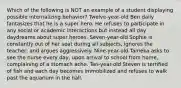 Which of the following is NOT an example of a student displaying possible internalizing behavior? Twelve-year-old Ben daily fantasizes that he is a super hero. He refuses to participate in any social or academic interactions but instead all day daydreams about super heroes. Seven-year-old Sophie is constantly out of her seat during all subjects, ignores the teacher, and argues aggressively. Nine-year-old Tameka asks to see the nurse every day, upon arrival to school from home, complaining of a stomach ache. Ten-year-old Steven is terrified of fish and each day becomes immobilized and refuses to walk past the aquarium in the hall.