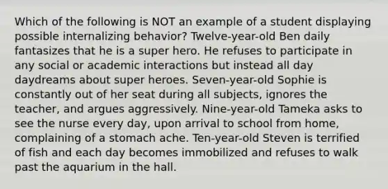 Which of the following is NOT an example of a student displaying possible internalizing behavior? Twelve-year-old Ben daily fantasizes that he is a super hero. He refuses to participate in any social or academic interactions but instead all day daydreams about super heroes. Seven-year-old Sophie is constantly out of her seat during all subjects, ignores the teacher, and argues aggressively. Nine-year-old Tameka asks to see the nurse every day, upon arrival to school from home, complaining of a stomach ache. Ten-year-old Steven is terrified of fish and each day becomes immobilized and refuses to walk past the aquarium in the hall.