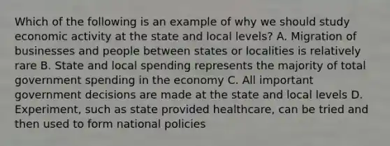 Which of the following is an example of why we should study economic activity at the state and local levels? A. Migration of businesses and people between states or localities is relatively rare B. State and local spending represents the majority of total government spending in the economy C. All important government decisions are made at the state and local levels D. Experiment, such as state provided healthcare, can be tried and then used to form national policies