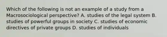 Which of the following is not an example of a study from a Macrosociological perspective? A. studies of the legal system B. studies of powerful groups in society C. studies of economic directives of private groups D. studies of individuals