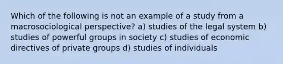 Which of the following is not an example of a study from a macrosociological perspective? a) studies of the legal system b) studies of powerful groups in society c) studies of economic directives of private groups d) studies of individuals