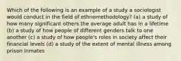 Which of the following is an example of a study a sociologist would conduct in the field of ethnomethodology? (a) a study of how many significant others the average adult has in a lifetime (b) a study of how people of different genders talk to one another (c) a study of how people's roles in society affect their financial levels (d) a study of the extent of mental illness among prison inmates