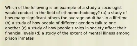 Which of the following is an example of a study a sociologist would conduct in the field of ethnomethodology? (a) a study of how many significant others the average adult has in a lifetime (b) a study of how people of different genders talk to one another (c) a study of how people's roles in society affect their financial levels (d) a study of the extent of mental illness among prison inmates