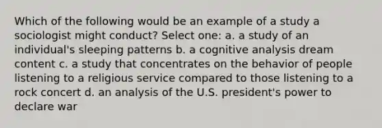 Which of the following would be an example of a study a sociologist might conduct? Select one: a. a study of an individual's sleeping patterns b. a cognitive analysis dream content c. a study that concentrates on the behavior of people listening to a religious service compared to those listening to a rock concert d. an analysis of the U.S. president's power to declare war