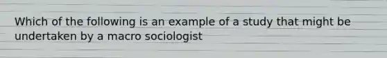 Which of the following is an example of a study that might be undertaken by a macro sociologist