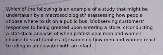 Which of the following is an example of a study that might be undertaken by a macrosociologist? a)assessing how people choose where to sit on a public bus. b)observing customers' responses to being greeted upon entering a store. c)conducting a statistical analysis of when professional men and women choose to start families. d)examining how men and women react to riding in an elevator with an infant.