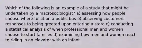 Which of the following is an example of a study that might be undertaken by a macrosociologist? a) assessing how people choose where to sit on a public bus b) observing customers' responses to being greeted upon entering a store c) conducting a statistical analysis of when professional men and women choose to start families d) examining how men and women react to riding in an elevator with an infant