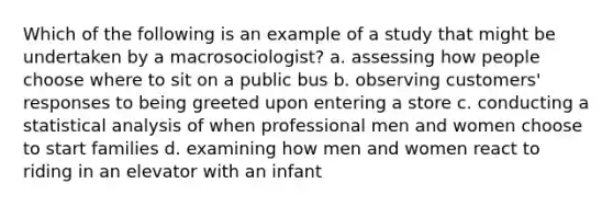 Which of the following is an example of a study that might be undertaken by a macrosociologist? a. assessing how people choose where to sit on a public bus b. observing customers' responses to being greeted upon entering a store c. conducting a statistical analysis of when professional men and women choose to start families d. examining how men and women react to riding in an elevator with an infant