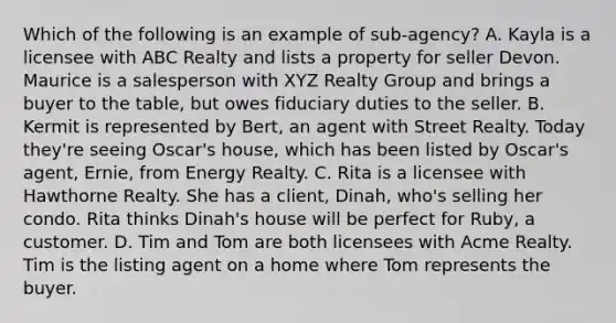 Which of the following is an example of sub-agency? A. Kayla is a licensee with ABC Realty and lists a property for seller Devon. Maurice is a salesperson with XYZ Realty Group and brings a buyer to the table, but owes fiduciary duties to the seller. B. Kermit is represented by Bert, an agent with Street Realty. Today they're seeing Oscar's house, which has been listed by Oscar's agent, Ernie, from Energy Realty. C. Rita is a licensee with Hawthorne Realty. She has a client, Dinah, who's selling her condo. Rita thinks Dinah's house will be perfect for Ruby, a customer. D. Tim and Tom are both licensees with Acme Realty. Tim is the listing agent on a home where Tom represents the buyer.