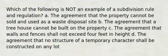 Which of the following is NOT an example of a subdivision rule and regulation? a. The agreement that the property cannot be sold and used as a waste disposal site b. The agreement that a tree house cannot be built on the property c. The agreement that walls and fences shall not exceed four feet in height d. The agreement that no structure of a temporary character shall be constructed on any lot