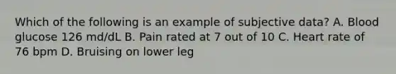 Which of the following is an example of subjective data? A. Blood glucose 126 md/dL B. Pain rated at 7 out of 10 C. Heart rate of 76 bpm D. Bruising on lower leg