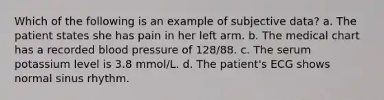 Which of the following is an example of subjective data? a. The patient states she has pain in her left arm. b. The medical chart has a recorded blood pressure of 128/88. c. The serum potassium level is 3.8 mmol/L. d. The patient's ECG shows normal sinus rhythm.