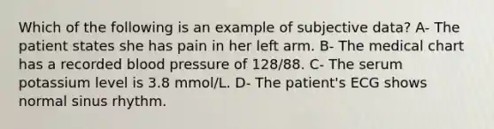 Which of the following is an example of subjective data? A- The patient states she has pain in her left arm. B- The medical chart has a recorded blood pressure of 128/88. C- The serum potassium level is 3.8 mmol/L. D- The patient's ECG shows normal sinus rhythm.