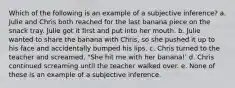 Which of the following is an example of a subjective inference? a. Julie and Chris both reached for the last banana piece on the snack tray. Julie got it first and put into her mouth. b. Julie wanted to share the banana with Chris, so she pushed it up to his face and accidentally bumped his lips. c. Chris turned to the teacher and screamed, "She hit me with her banana!' d. Chris continued screaming until the teacher walked over. e. None of these is an example of a subjective inference.