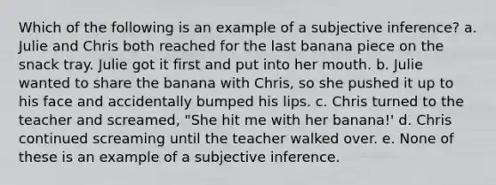 Which of the following is an example of a subjective inference? a. Julie and Chris both reached for the last banana piece on the snack tray. Julie got it first and put into her mouth. b. Julie wanted to share the banana with Chris, so she pushed it up to his face and accidentally bumped his lips. c. Chris turned to the teacher and screamed, "She hit me with her banana!' d. Chris continued screaming until the teacher walked over. e. None of these is an example of a subjective inference.