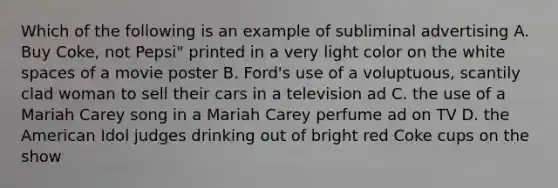 Which of the following is an example of subliminal advertising A. Buy Coke, not Pepsi" printed in a very light color on the white spaces of a movie poster B. Ford's use of a voluptuous, scantily clad woman to sell their cars in a television ad C. the use of a Mariah Carey song in a Mariah Carey perfume ad on TV D. the American Idol judges drinking out of bright red Coke cups on the show