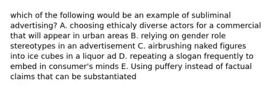 which of the following would be an example of subliminal advertising? A. choosing ethicaly diverse actors for a commercial that will appear in urban areas B. relying on gender role stereotypes in an advertisement C. airbrushing naked figures into ice cubes in a liquor ad D. repeating a slogan frequently to embed in consumer's minds E. Using puffery instead of factual claims that can be substantiated