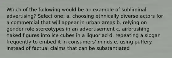 Which of the following would be an example of subliminal advertising? Select one: a. choosing ethnically diverse actors for a commercial that will appear in urban areas b. relying on gender role stereotypes in an advertisement c. airbrushing naked figures into ice cubes in a liquor ad d. repeating a slogan frequently to embed it in consumers' minds e. using puffery instead of factual claims that can be substantiated