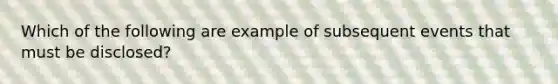 Which of the following are example of subsequent events that must be disclosed?