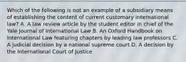 Which of the following is not an example of a subsidiary means of establishing the content of current customary international law? A. A law review article by the student editor in chief of the Yale Journal of International Law B. An Oxford Handbook on International Law featuring chapters by leading law professors C. A judicial decision by a national supreme court D. A decision by the International Court of Justice