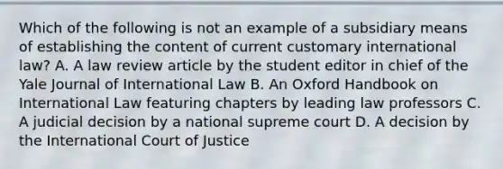 Which of the following is not an example of a subsidiary means of establishing the content of current customary international law? A. A law review article by the student editor in chief of the Yale Journal of International Law B. An Oxford Handbook on International Law featuring chapters by leading law professors C. A judicial decision by a national supreme court D. A decision by the International Court of Justice