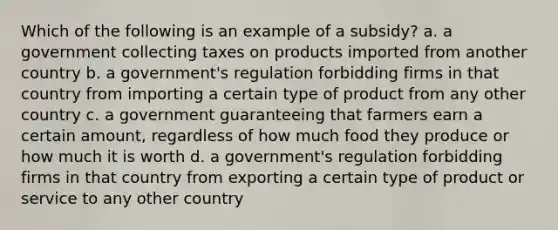 Which of the following is an example of a subsidy? a. a government collecting taxes on products imported from another country b. a government's regulation forbidding firms in that country from importing a certain type of product from any other country c. a government guaranteeing that farmers earn a certain amount, regardless of how much food they produce or how much it is worth d. a government's regulation forbidding firms in that country from exporting a certain type of product or service to any other country