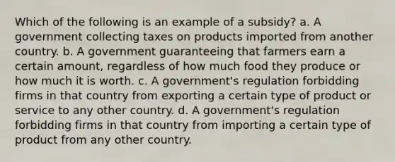 Which of the following is an example of a subsidy? a. A government collecting taxes on products imported from another country. b. A government guaranteeing that farmers earn a certain amount, regardless of how much food they produce or how much it is worth. c. A government's regulation forbidding firms in that country from exporting a certain type of product or service to any other country. d. A government's regulation forbidding firms in that country from importing a certain type of product from any other country.