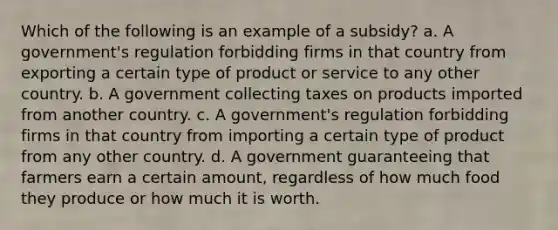 Which of the following is an example of a subsidy? a. A government's regulation forbidding firms in that country from exporting a certain type of product or service to any other country. b. A government collecting taxes on products imported from another country. c. A government's regulation forbidding firms in that country from importing a certain type of product from any other country. d. A government guaranteeing that farmers earn a certain amount, regardless of how much food they produce or how much it is worth.