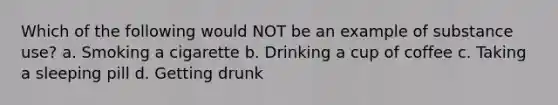 Which of the following would NOT be an example of substance use? a. Smoking a cigarette b. Drinking a cup of coffee c. Taking a sleeping pill d. Getting drunk