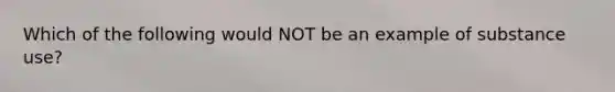 Which of the following would NOT be an example of substance use?